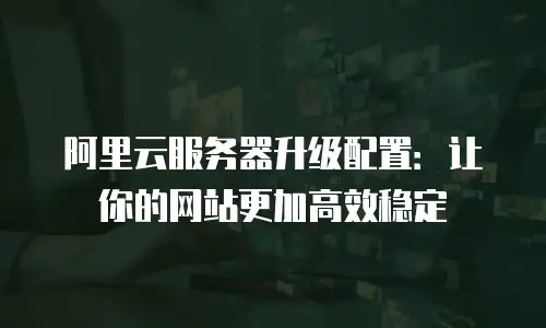 阿里云服务器升级配置：让你的网站更加高效稳定