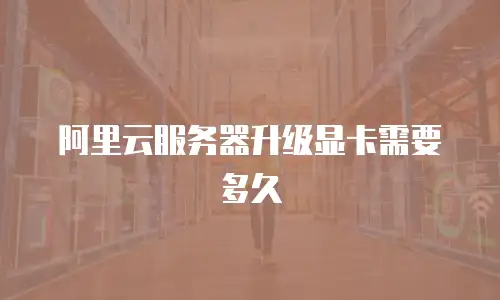 阿里云服务器升级显卡需要多久