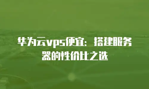 华为云vps便宜：搭建服务器的性价比之选
