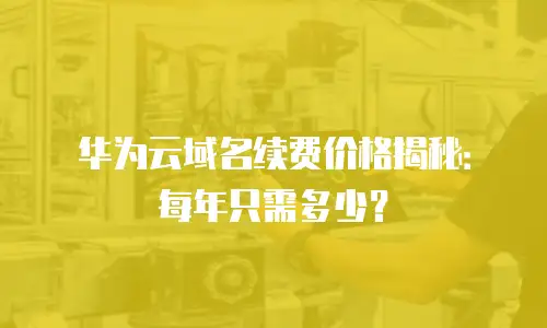 华为云域名续费价格揭秘：每年只需多少？