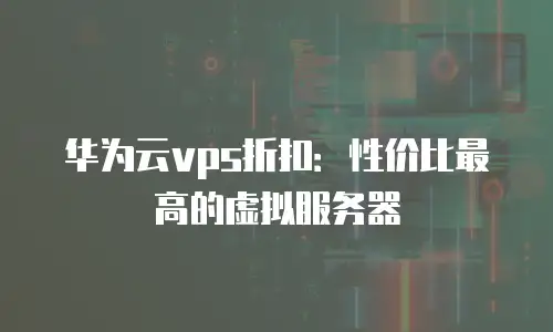 华为云vps折扣：性价比最高的虚拟服务器