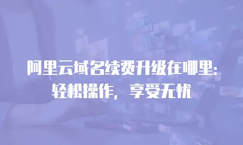 阿里云域名续费升级在哪里：轻松操作，享受无忧