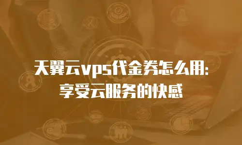 天翼云vps代金券怎么用：享受云服务的快感