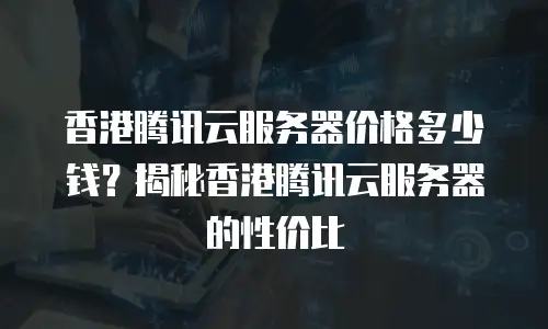 香港腾讯云服务器价格多少钱？揭秘香港腾讯云服务器的性价比