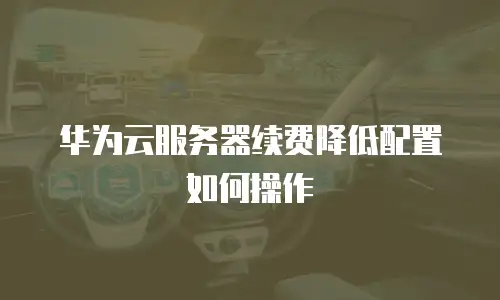 华为云服务器续费降低配置如何操作