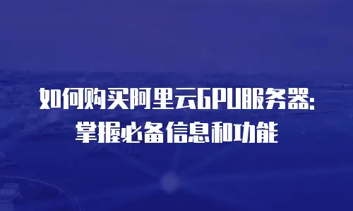 如何购买阿里云GPU服务器:掌握必备信息和功能