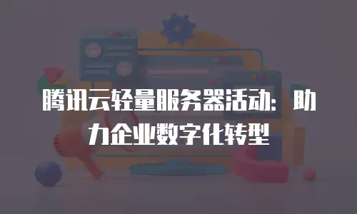 腾讯云轻量服务器活动：助力企业数字化转型