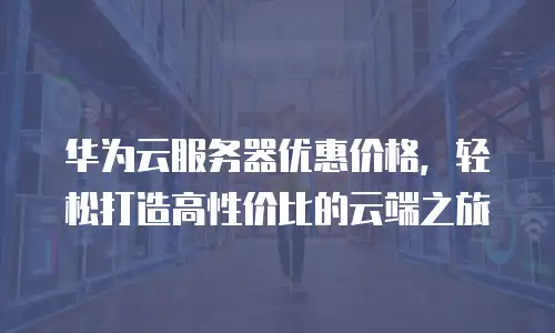 华为云服务器优惠价格，轻松打造高性价比的云端之旅