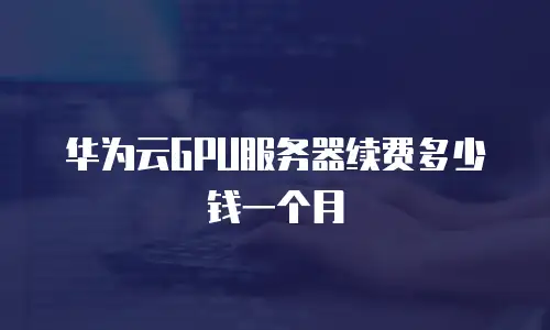 华为云GPU服务器续费多少钱一个月