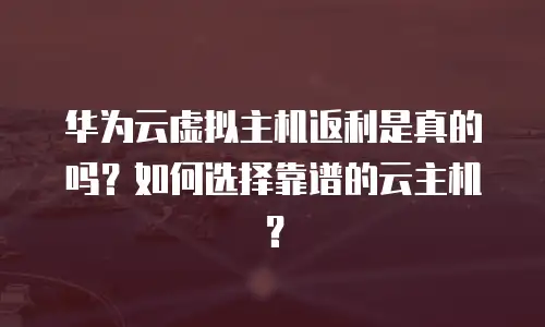 华为云虚拟主机返利是真的吗？如何选择靠谱的云主机？