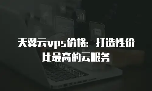 天翼云vps价格：打造性价比最高的云服务