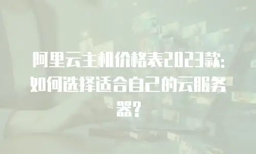 阿里云主机价格表2023款:如何选择适合自己的云服务器?