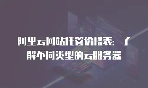 阿里云网站托管价格表：了解不同类型的云服务器
