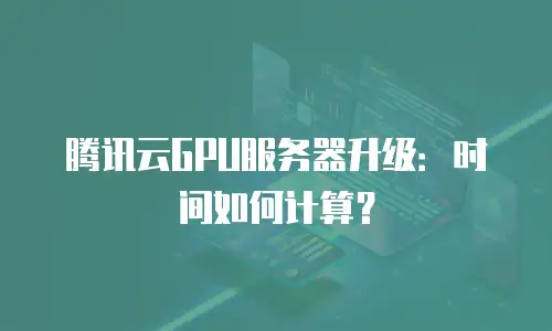 腾讯云GPU服务器升级：时间如何计算？