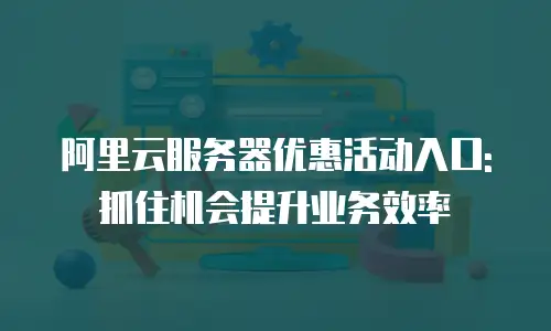 阿里云服务器优惠活动入口:抓住机会提升业务效率