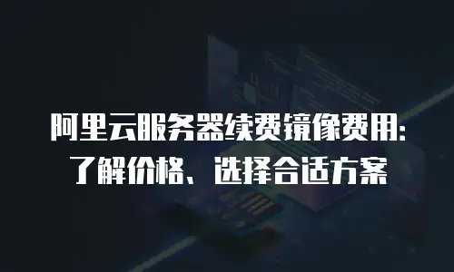 阿里云服务器续费镜像费用：了解价格、选择合适方案