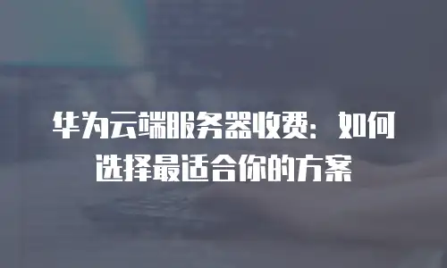 华为云端服务器收费：如何选择最适合你的方案