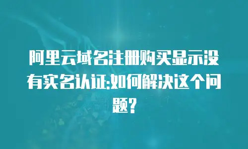 阿里云域名注册购买显示没有实名认证:如何解决这个问题?
