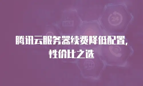 腾讯云服务器续费降低配置，性价比之选
