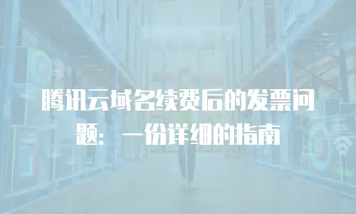 腾讯云域名续费后的发票问题：一份详细的指南