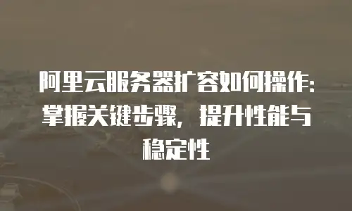 阿里云服务器扩容如何操作：掌握关键步骤，提升性能与稳定性