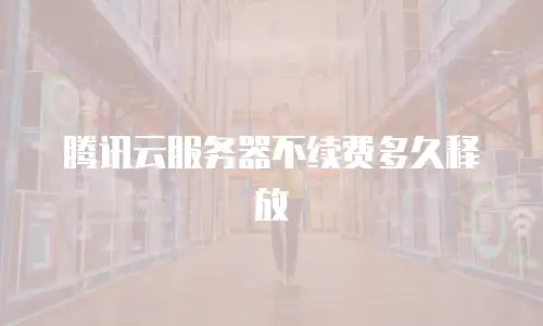 腾讯云服务器不续费多久释放