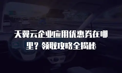 天翼云企业应用优惠券在哪里？领取攻略全揭秘