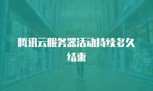 腾讯云服务器活动持续多久结束