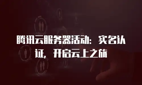 腾讯云服务器活动：实名认证，开启云上之旅