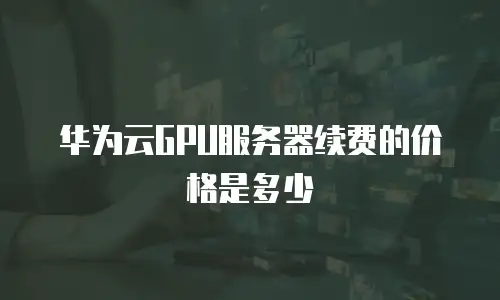 华为云GPU服务器续费的价格是多少