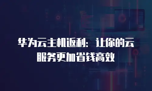 华为云主机返利：让你的云服务更加省钱高效