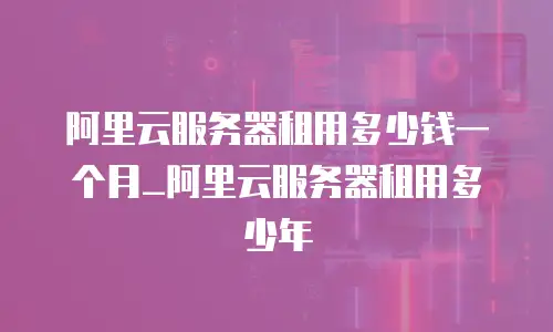 阿里云服务器租用多少钱一个月_阿里云服务器租用多少年