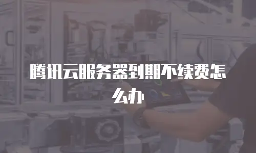 腾讯云服务器到期不续费怎么办