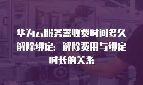 华为云服务器收费时间多久解除绑定：解除费用与绑定时长的关系