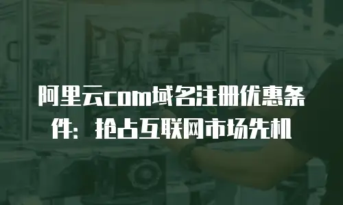 阿里云com域名注册优惠条件：抢占互联网市场先机