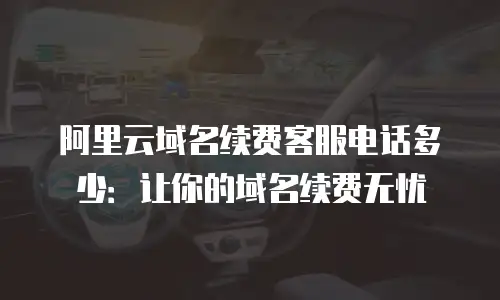 阿里云域名续费客服电话多少：让你的域名续费无忧