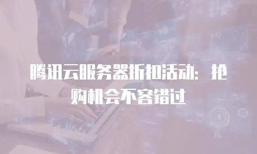 腾讯云服务器折扣活动：抢购机会不容错过