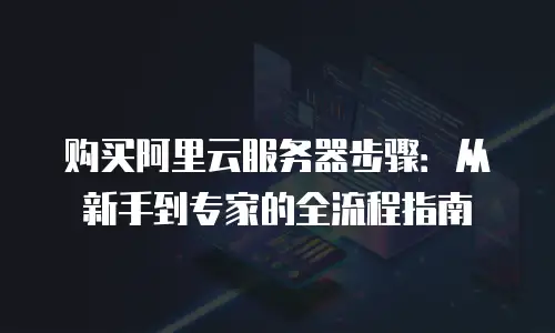 购买阿里云服务器步骤：从新手到专家的全流程指南