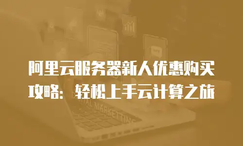 阿里云服务器新人优惠购买攻略：轻松上手云计算之旅