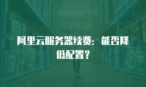 阿里云服务器续费：能否降低配置？