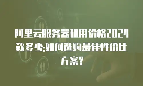 阿里云服务器租用价格2024款多少:如何选购最佳性价比方案?