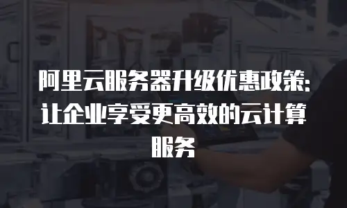 阿里云服务器升级优惠政策:让企业享受更高效的云计算服务
