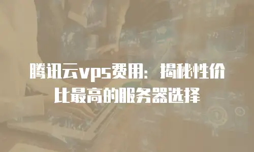 腾讯云vps费用：揭秘性价比最高的服务器选择