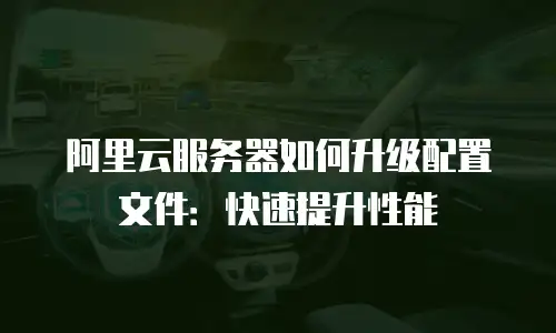 阿里云服务器如何升级配置文件：快速提升性能