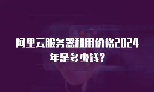 阿里云服务器租用价格2024年是多少钱？