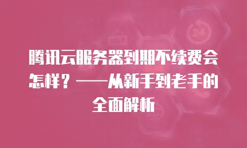 腾讯云服务器到期不续费会怎样？——从新手到老手的全面解析
