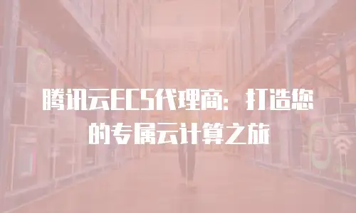 腾讯云ECS代理商：打造您的专属云计算之旅