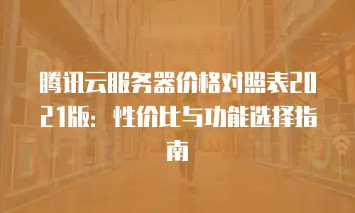 腾讯云服务器价格对照表2021版：性价比与功能选择指南