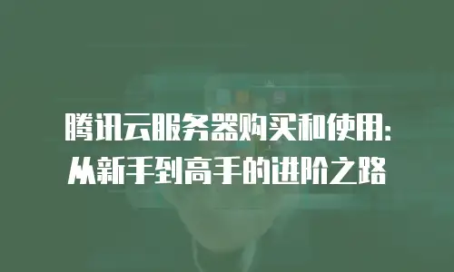 腾讯云服务器购买和使用：从新手到高手的进阶之路