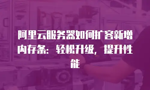 阿里云服务器如何扩容新增内存条：轻松升级，提升性能